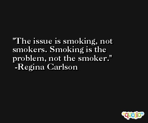 The issue is smoking, not smokers. Smoking is the problem, not the smoker. -Regina Carlson