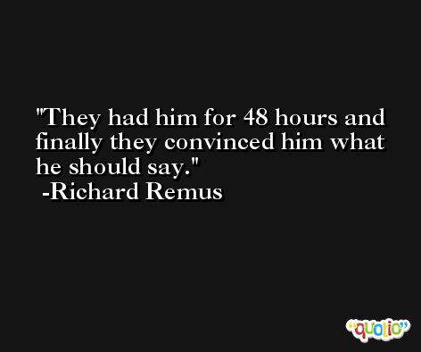They had him for 48 hours and finally they convinced him what he should say. -Richard Remus