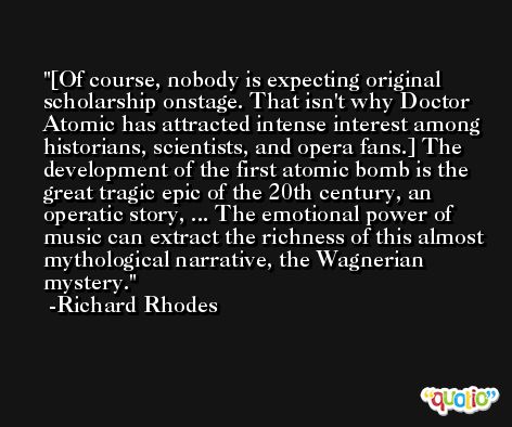 [Of course, nobody is expecting original scholarship onstage. That isn't why Doctor Atomic has attracted intense interest among historians, scientists, and opera fans.] The development of the first atomic bomb is the great tragic epic of the 20th century, an operatic story, ... The emotional power of music can extract the richness of this almost mythological narrative, the Wagnerian mystery. -Richard Rhodes