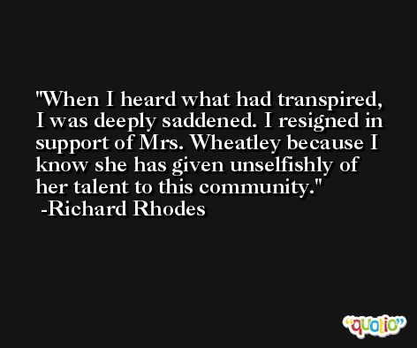 When I heard what had transpired, I was deeply saddened. I resigned in support of Mrs. Wheatley because I know she has given unselfishly of her talent to this community. -Richard Rhodes