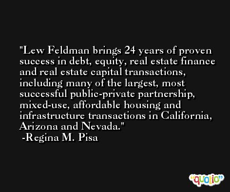 Lew Feldman brings 24 years of proven success in debt, equity, real estate finance and real estate capital transactions, including many of the largest, most successful public-private partnership, mixed-use, affordable housing and infrastructure transactions in California, Arizona and Nevada. -Regina M. Pisa