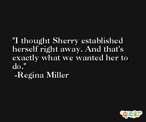 I thought Sherry established herself right away. And that's exactly what we wanted her to do. -Regina Miller