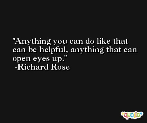 Anything you can do like that can be helpful, anything that can open eyes up. -Richard Rose
