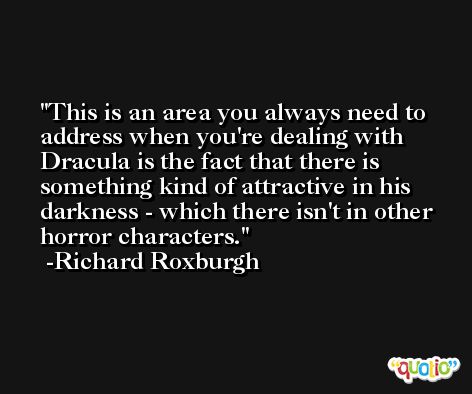This is an area you always need to address when you're dealing with Dracula is the fact that there is something kind of attractive in his darkness - which there isn't in other horror characters. -Richard Roxburgh