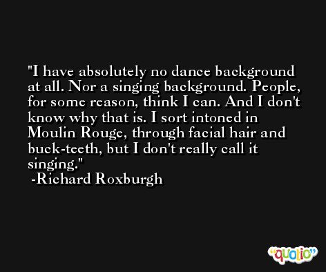 I have absolutely no dance background at all. Nor a singing background. People, for some reason, think I can. And I don't know why that is. I sort intoned in Moulin Rouge, through facial hair and buck-teeth, but I don't really call it singing. -Richard Roxburgh
