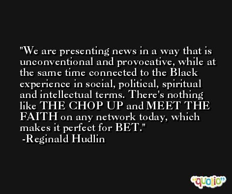 We are presenting news in a way that is unconventional and provocative, while at the same time connected to the Black experience in social, political, spiritual and intellectual terms. There's nothing like THE CHOP UP and MEET THE FAITH on any network today, which makes it perfect for BET. -Reginald Hudlin