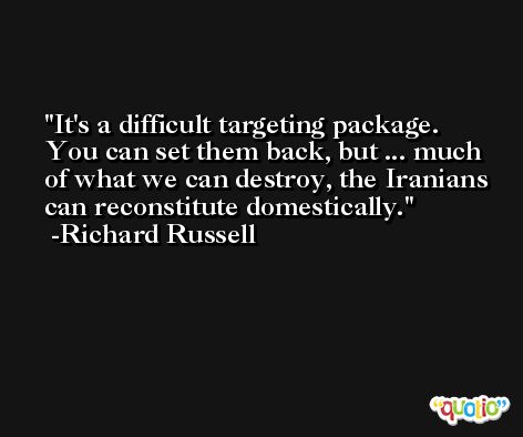 It's a difficult targeting package. You can set them back, but ... much of what we can destroy, the Iranians can reconstitute domestically. -Richard Russell
