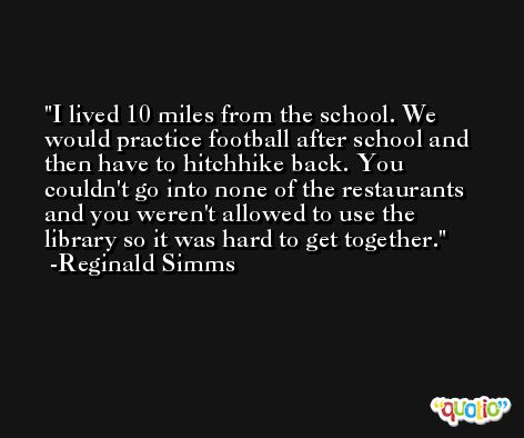 I lived 10 miles from the school. We would practice football after school and then have to hitchhike back. You couldn't go into none of the restaurants and you weren't allowed to use the library so it was hard to get together. -Reginald Simms