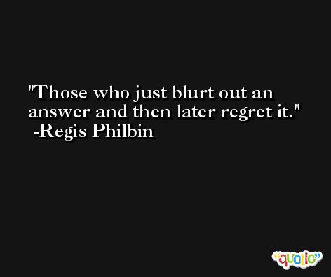 Those who just blurt out an answer and then later regret it. -Regis Philbin