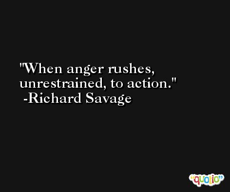 When anger rushes, unrestrained, to action. -Richard Savage