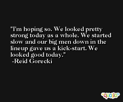 I'm hoping so. We looked pretty strong today as a whole. We started slow and our big men down in the lineup gave us a kick-start. We looked good today. -Reid Gorecki