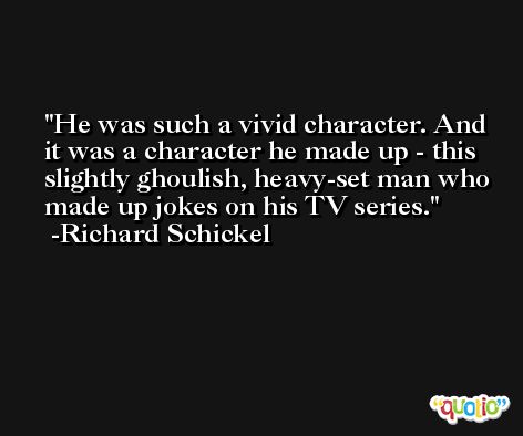He was such a vivid character. And it was a character he made up - this slightly ghoulish, heavy-set man who made up jokes on his TV series. -Richard Schickel