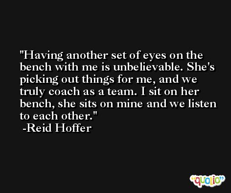 Having another set of eyes on the bench with me is unbelievable. She's picking out things for me, and we truly coach as a team. I sit on her bench, she sits on mine and we listen to each other. -Reid Hoffer