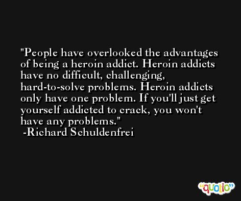 People have overlooked the advantages of being a heroin addict. Heroin addicts have no difficult, challenging, hard-to-solve problems. Heroin addicts only have one problem. If you'll just get yourself addicted to crack, you won't have any problems. -Richard Schuldenfrei