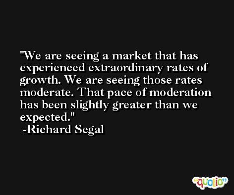 We are seeing a market that has experienced extraordinary rates of growth. We are seeing those rates moderate. That pace of moderation has been slightly greater than we expected. -Richard Segal