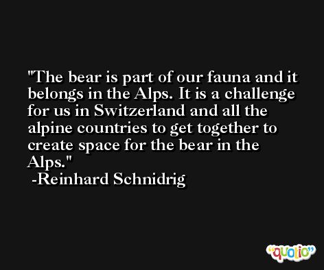 The bear is part of our fauna and it belongs in the Alps. It is a challenge for us in Switzerland and all the alpine countries to get together to create space for the bear in the Alps. -Reinhard Schnidrig