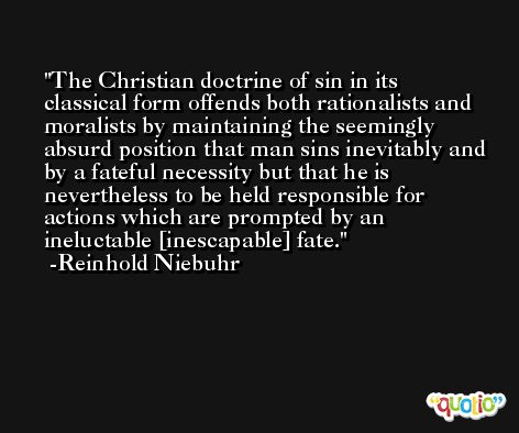 The Christian doctrine of sin in its classical form offends both rationalists and moralists by maintaining the seemingly absurd position that man sins inevitably and by a fateful necessity but that he is nevertheless to be held responsible for actions which are prompted by an ineluctable [inescapable] fate. -Reinhold Niebuhr