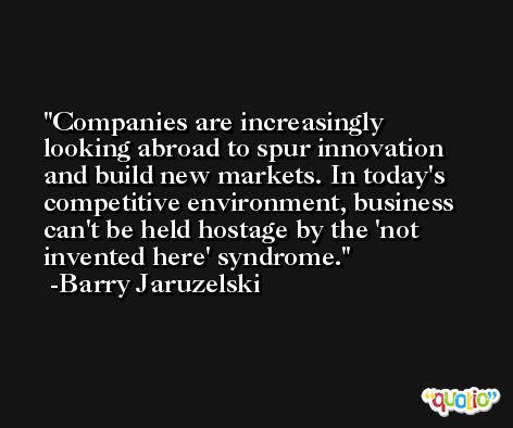 Companies are increasingly looking abroad to spur innovation and build new markets. In today's competitive environment, business can't be held hostage by the 'not invented here' syndrome. -Barry Jaruzelski