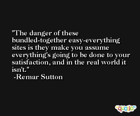 The danger of these bundled-together easy-everything sites is they make you assume everything's going to be done to your satisfaction, and in the real world it isn't. -Remar Sutton