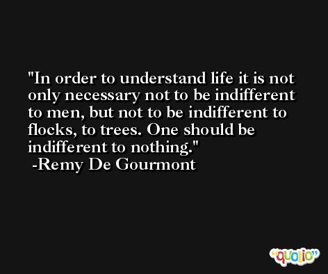In order to understand life it is not only necessary not to be indifferent to men, but not to be indifferent to flocks, to trees. One should be indifferent to nothing. -Remy De Gourmont