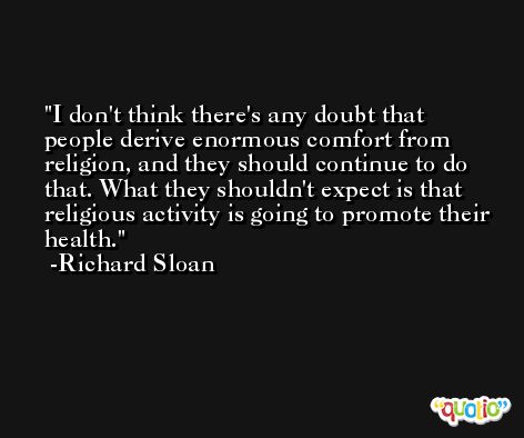 I don't think there's any doubt that people derive enormous comfort from religion, and they should continue to do that. What they shouldn't expect is that religious activity is going to promote their health. -Richard Sloan