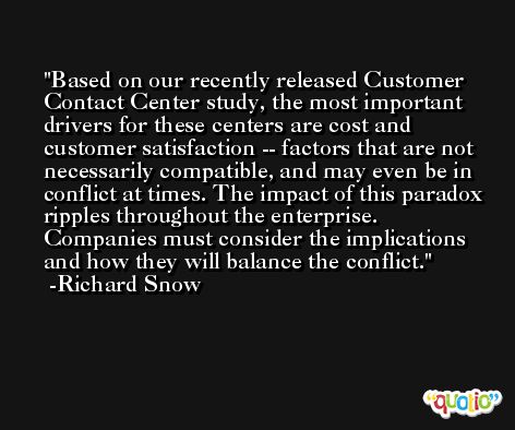 Based on our recently released Customer Contact Center study, the most important drivers for these centers are cost and customer satisfaction -- factors that are not necessarily compatible, and may even be in conflict at times. The impact of this paradox ripples throughout the enterprise. Companies must consider the implications and how they will balance the conflict. -Richard Snow