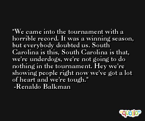 We came into the tournament with a horrible record. It was a winning season, but everybody doubted us. South Carolina is this, South Carolina is that, we're underdogs, we're not going to do nothing in the tournament. Hey we're showing people right now we've got a lot of heart and we're tough. -Renaldo Balkman