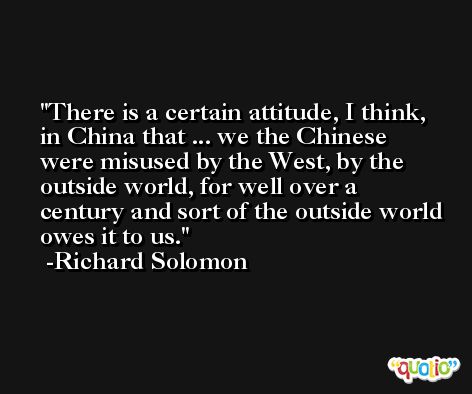 There is a certain attitude, I think, in China that ... we the Chinese were misused by the West, by the outside world, for well over a century and sort of the outside world owes it to us. -Richard Solomon