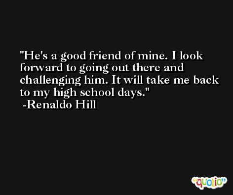 He's a good friend of mine. I look forward to going out there and challenging him. It will take me back to my high school days. -Renaldo Hill