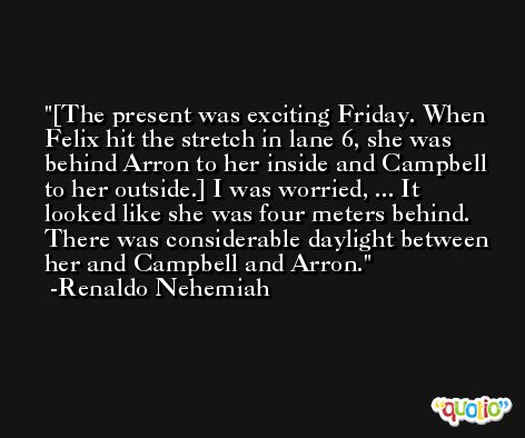 [The present was exciting Friday. When Felix hit the stretch in lane 6, she was behind Arron to her inside and Campbell to her outside.] I was worried, ... It looked like she was four meters behind. There was considerable daylight between her and Campbell and Arron. -Renaldo Nehemiah