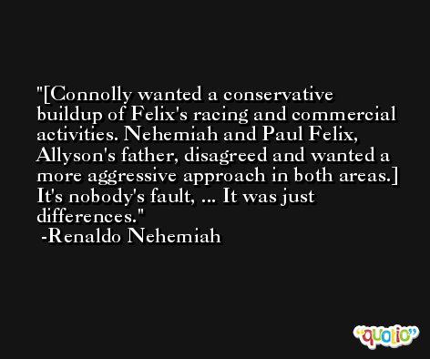 [Connolly wanted a conservative buildup of Felix's racing and commercial activities. Nehemiah and Paul Felix, Allyson's father, disagreed and wanted a more aggressive approach in both areas.] It's nobody's fault, ... It was just differences. -Renaldo Nehemiah