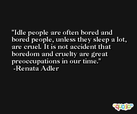 Idle people are often bored and bored people, unless they sleep a lot, are cruel. It is not accident that boredom and cruelty are great preoccupations in our time. -Renata Adler