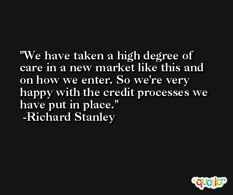 We have taken a high degree of care in a new market like this and on how we enter. So we're very happy with the credit processes we have put in place. -Richard Stanley