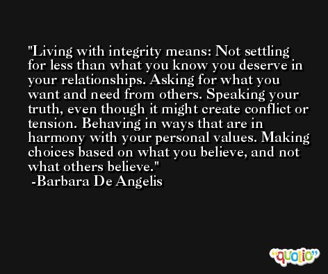 Living with integrity means: Not settling for less than what you know you deserve in your relationships. Asking for what you want and need from others. Speaking your truth, even though it might create conflict or tension. Behaving in ways that are in harmony with your personal values. Making choices based on what you believe, and not what others believe. -Barbara De Angelis