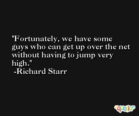 Fortunately, we have some guys who can get up over the net without having to jump very high. -Richard Starr