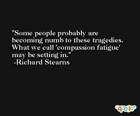Some people probably are becoming numb to these tragedies. What we call 'compassion fatigue' may be setting in. -Richard Stearns