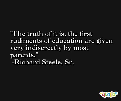 The truth of it is, the first rudiments of education are given very indiscreetly by most parents. -Richard Steele, Sr.