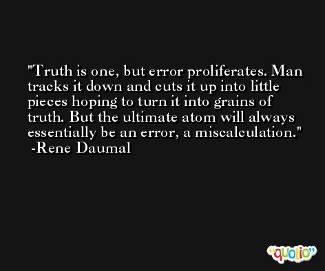 Truth is one, but error proliferates. Man tracks it down and cuts it up into little pieces hoping to turn it into grains of truth. But the ultimate atom will always essentially be an error, a miscalculation. -Rene Daumal