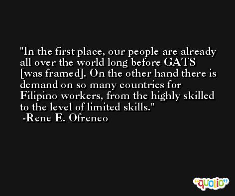 In the first place, our people are already all over the world long before GATS [was framed]. On the other hand there is demand on so many countries for Filipino workers, from the highly skilled to the level of limited skills. -Rene E. Ofreneo