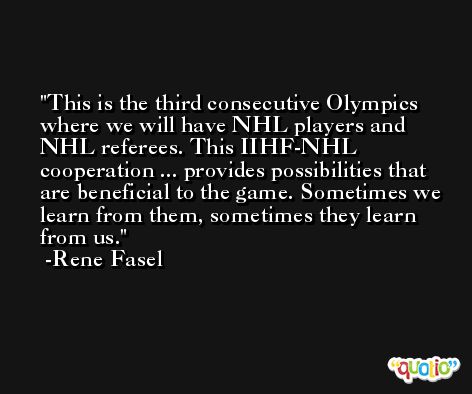 This is the third consecutive Olympics where we will have NHL players and NHL referees. This IIHF-NHL cooperation ... provides possibilities that are beneficial to the game. Sometimes we learn from them, sometimes they learn from us. -Rene Fasel