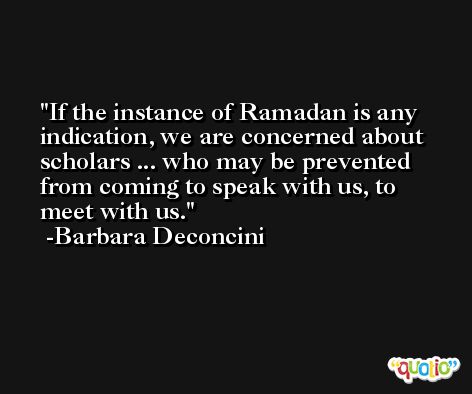 If the instance of Ramadan is any indication, we are concerned about scholars ... who may be prevented from coming to speak with us, to meet with us. -Barbara Deconcini