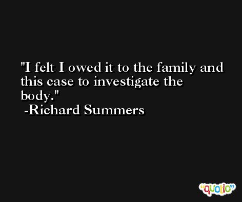 I felt I owed it to the family and this case to investigate the body. -Richard Summers