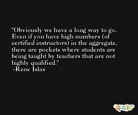 Obviously we have a long way to go. Even if you have high numbers (of certified instructors) in the aggregate, there are pockets where students are being taught by teachers that are not highly qualified. -Rene Islas