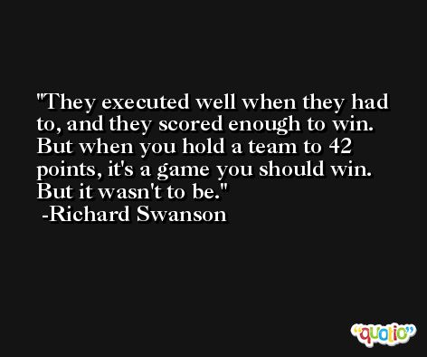 They executed well when they had to, and they scored enough to win. But when you hold a team to 42 points, it's a game you should win. But it wasn't to be. -Richard Swanson