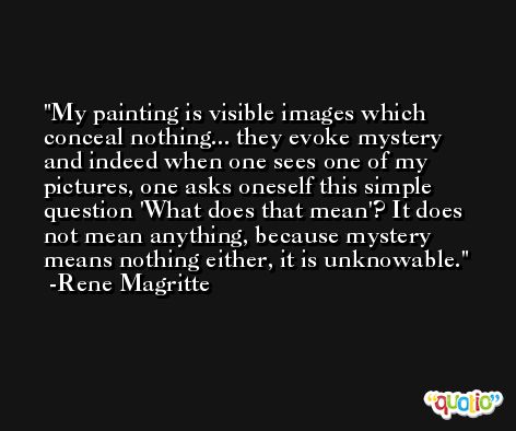 My painting is visible images which conceal nothing... they evoke mystery and indeed when one sees one of my pictures, one asks oneself this simple question 'What does that mean'? It does not mean anything, because mystery means nothing either, it is unknowable. -Rene Magritte