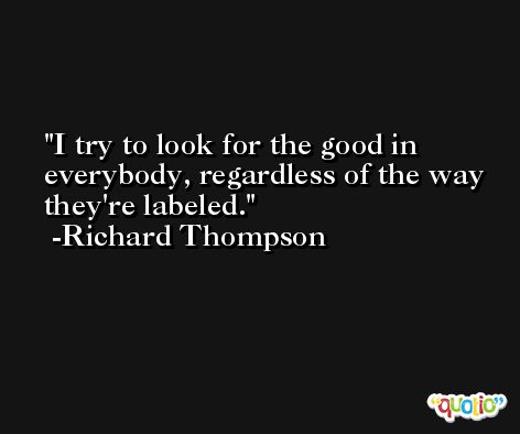 I try to look for the good in everybody, regardless of the way they're labeled. -Richard Thompson