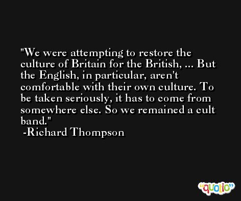 We were attempting to restore the culture of Britain for the British, ... But the English, in particular, aren't comfortable with their own culture. To be taken seriously, it has to come from somewhere else. So we remained a cult band. -Richard Thompson