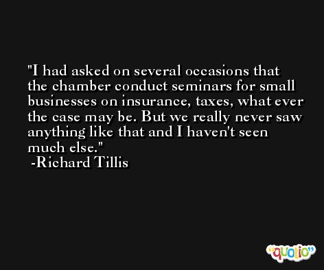 I had asked on several occasions that the chamber conduct seminars for small businesses on insurance, taxes, what ever the case may be. But we really never saw anything like that and I haven't seen much else. -Richard Tillis