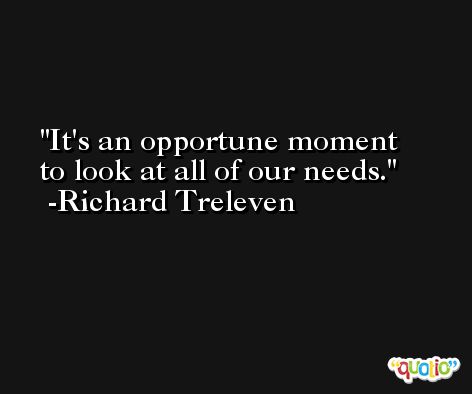 It's an opportune moment to look at all of our needs. -Richard Treleven