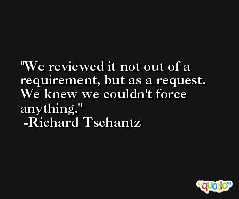 We reviewed it not out of a requirement, but as a request. We knew we couldn't force anything. -Richard Tschantz